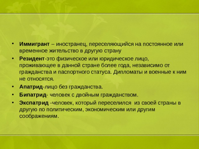 Иммигрант  – иностранец, переселяющийся на постоянное или временное жительство в другую страну Резидент -это физическое или юридическое лицо, проживающее в данной стране более года, независимо от гражданства и паспортного статуса. Дипломаты и военные к ним не относятся. Апатрид -лицо без гражданства. Бипатрид - человек с двойным гражданством. Экспатрид -человек, который переселился из своей страны в другую по политическим, экономическим или другим соображениям. 