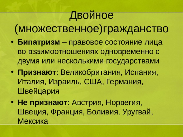 Двойное (множественное)гражданство Бипатризм – правовое состояние лица во взаимоотношениях одновременно с двумя или несколькими государствами Признают : Великобритания, Испания, Италия, Израиль, США, Германия, Швейцария Не признают : Австрия, Норвегия, Швеция, Франция, Боливия, Уругвай, Мексика 