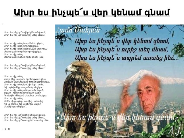 Ախր ես ինչպե՜ս վեր կենամ գնամ       Ախր ես ինչպե՜ս վեր կենամ գնամ,  Ախր ես ինչպե՞ս ուրիշ տեղ մնամ:    Ախր ուրիշ տեղ հայրեններ չկան,  Ախր ուրիշ տեղ հորովել չկա,  Ախր ուրիշ տեղ սեփական մոխրում  Սեփական հոգին խորովել չկա,  Ախր ուրիշ տեղ  Սեփական բախտից խռովել չկա:    Ախր ես ինչպե՞ս վեր կենամ գնամ,  Ախր ես ինչպե՞ս ուրիշ տեղ մնամ:    Ախր ուրիշ տեղ  Հողի մեջ այսքան օրհնություն չկա,  Այսքան վաստակած հոգնություն չկա,  Ախր ուրիշ տեղ ձյունի մեջ` արև,  Եվ արևի մեջ այսքան ձյուն չկա:  Ախր ուրիշ տեղ տեղահան եղած,  Եկած` ուսերով Արագած սարի  Ուսերին հենված Սասնա տուն չկա:  Ախր ուրիշ տեղ  Ամեն մի քարից, առվից, ակոսից  Իմ աչքերով իմ աչքերին նայող  Մանկություն չկա...    Ախր ես ինչպե՞ս վեր կենամ գնամ,  Ախր ես ինչպե՞ս ուրիշ տեղ մնամ,  Ախր ես ինչպե՞ս ապրեմ առանց ինձ:    ​   0 |  ​ 0 
