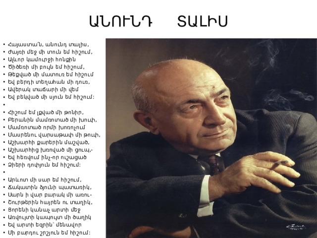 ԱՆՈՒՆԴ ՏԱԼԻՍ   Հայաստա՛ն, անունդ տալիս, Ժայռի մեջ մի տուն եմ հիշում, Ալևոր կամուրջի հոնքին Ծիծեռի մի բույն եմ հիշում, Թեքված մի մատուռ եմ հիշում Եվ բերդի տեղահան մի դուռ, Ավերակ տաճարի մի վեմ Եվ բեկված մի սյուն եմ հիշում:   Հիշում եմ լքված մի թոնիր, Բերանին մամռոտած մի խուփ, Մամռոտած որմի խոռոչում Մասրենու վարսաթափ մի թուփ, Աշխարհի քարերին մաշված, Աշխարհից խռոված մի ցուպ,- Եվ հեռվում ինչ-որ ուշացած Ձիերի դոփյուն եմ հիշում:   Արևոտ մի սար եմ հիշում, Ճակատին ձյունի պատառիկ, Սարն ի վար բարակ մի առու- Շուրթերին հայրեն ու տաղիկ, Ցորենի կանաչ արտի մեջ Առվույտի կապույտ մի ծաղիկ Եվ արտի եզրին՝ մենավոր Մի բարդու շրշյուն եմ հիշում: 