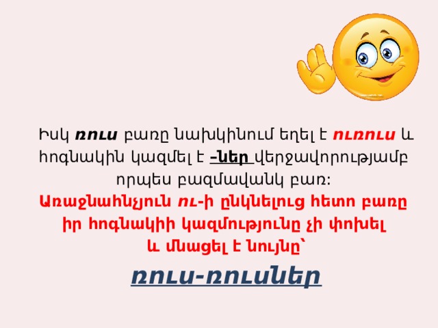Իսկ ռուս բառը նախկինում եղել է ուռուս և հոգնակին կազմել է –ներ վերջավորությամբ որպես բազմավանկ բառ: Առաջնահնչյուն ու -ի ընկնելուց հետո բառը իր հոգնակիի կազմությունը չի փոխել և մնացել է նույնը՝ ռուս-ռուսներ 