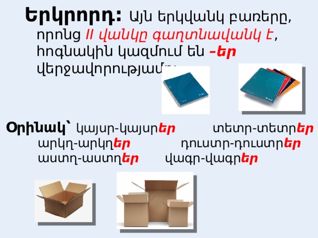 Երկրորդ:  Այն երկվանկ բառերը, որոնց II վանկը գաղտնավանկ է , հոգնակին կազմում են –եր վերջավորությամբ:  Օրինակ՝ կայսր-կայսր եր    տետր-տետր եր     արկղ-արկղ եր    դուստր-դուստր եր     աստղ-աստղ եր    վագր-վագր եր  