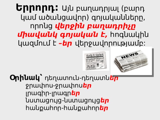 Երրորդ:  Այն բաղադրյալ (բարդ կամ ածանցավոր) գոյականները, որոնց վերջին բաղադրիչը միավանկ գոյական է, հոգնակին կազմում է –եր վերջավորությամբ: Օրինակ՝  դեղատուն-դեղատն եր    ջրափոս-ջրափոս եր    լրագիր-լրագր եր    նստացույց-նստացույց եր    հանքահոր-հանքահոր եր 