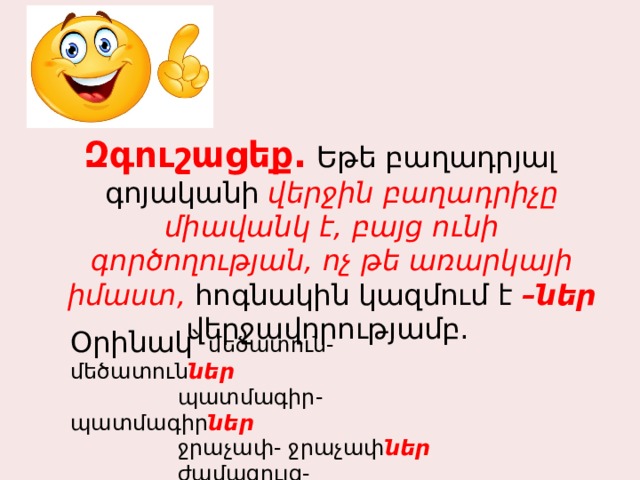Զգուշացեք. Եթե բաղադրյալ գոյականի վերջին բաղադրիչը միավանկ է, բայց ունի գործողության, ոչ թե առարկայի իմաստ, հոգնակին կազմում է –ներ վերջավորությամբ. Օրինակ՝ մեծատուն- մեծատուն ներ   պատմագիր-պատմագիր ներ   ջրաչափ- ջրաչափ ներ   ժամացույց- ժամացույց ներ   հանքափոր-հանքափոր ներ 