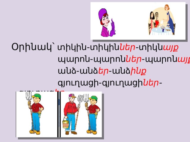 Օրինակ՝ տիկին-տիկին ներ -տիկն այք    պարոն-պարոն ներ -պարոն այք    անձ-անձ եր -անձ ինք    գյուղացի-գյուղացի ներ -գյուղաց իք 