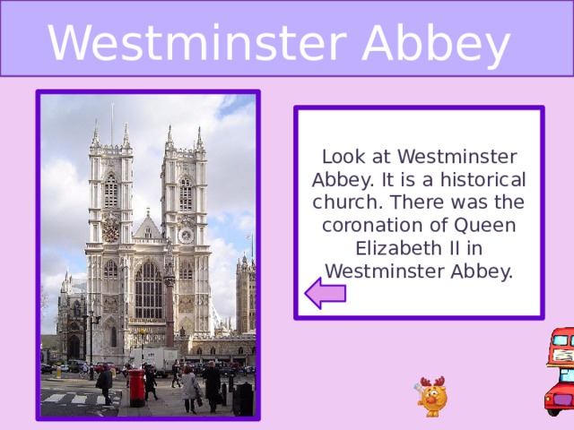 Westminster Abbey Look at Westminster Abbey. It is a historical church. There was the coronation of Queen Elizabeth II in Westminster Abbey.