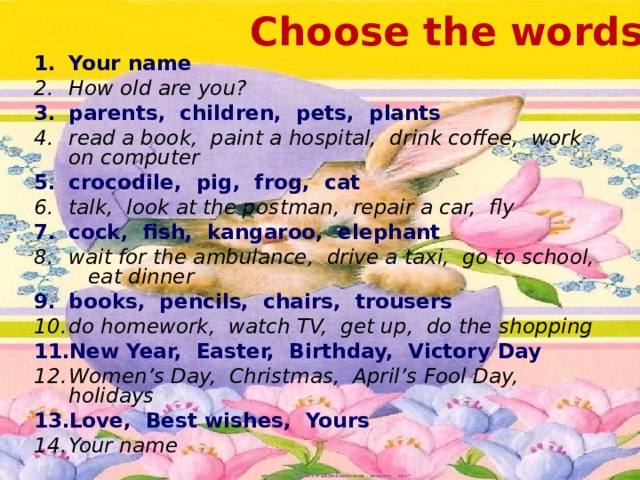 Choose the words Your name How old are you? parents, children, pets, plants read a book, paint a hospital, drink coffee, work on computer crocodile, pig, frog, cat talk, look at the postman, repair a car, fly cock, fish, kangaroo, elephant wait for the ambulance, drive a taxi, go to school, eat dinner books, pencils, chairs, trousers do homework, watch TV, get up, do the shopping New Year, Easter, Birthday, Victory Day Women’s Day, Christmas, April’s Fool Day, holidays Love, Best wishes, Yours Your name 