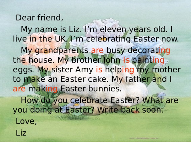  Dear friend,  My name is Liz. I’m eleven years old. I live in the UK. I’m celebrating Easter now.  My grandparents are busy decorat ing the house. My brother John is paint ing eggs. My sister Amy is help ing my mother to make an Easter cake. My father and I are mak ing Easter bunnies.  How do you celebrate Easter? What are you doing at Easter? Write back soon.  Love,  Liz  