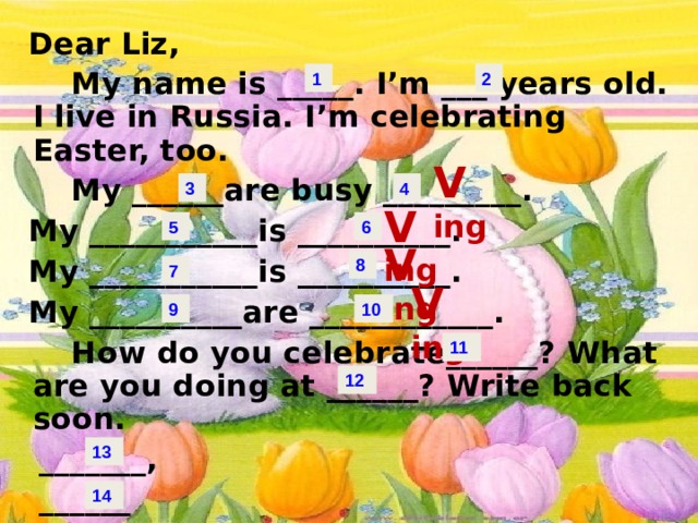 Dear Liz,  My name is _____. I’m ___ years old. I live in Russia. I’m celebrating Easter, too.  My ______are busy _________.  My ___________is __________.  My ___________is __________.  My __________are ____________.  How do you celebrate______? What are you doing at ______? Write back soon.  _______,  ______ 1 2 V ing 4 3 V ing 6 5 V ing 8 7 V ing 10 9 11 12 13 14 