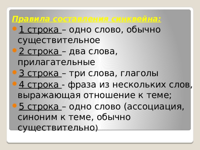 Правила составления синквейна: 1 строка – одно слово, обычно существительное 2 строка – два слова, прилагательные 3 строка – три слова, глаголы 4 строка - фраза из нескольких слов, выражающая отношение к теме; 5 строка – одно слово (ассоциация, синоним к теме, обычно существительно ) 