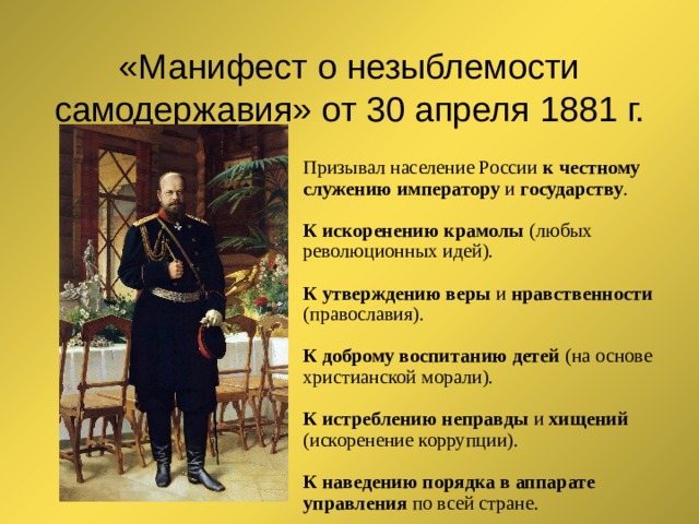 «Манифест о незыблемости самодержавия» от 30 апреля 1881 г. Призывал население России к честному служению императору и государству . К искоренению крамолы (любых революционных идей). К утверждению веры и нравственности (православия). К доброму воспитанию детей (на основе христианской морали). К истреблению неправды и хищений (искоренение коррупции). К наведению порядка в аппарате управления по всей стране. 