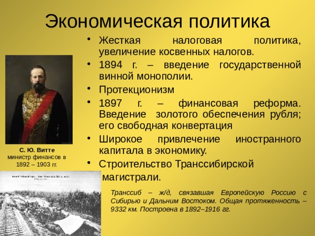 Экономическая политика Жесткая налоговая политика, увеличение косвенных налогов. 1894 г. – введение государственной винной монополии. Протекционизм 1897 г. – финансовая реформа. Введение золотого обеспечения рубля; его свободная конвертация Широкое привлечение иностранного капитала в экономику. Строительство Транссибирской  магистрали. С. Ю. Витте  министр финансов в 1892 – 1903 гг. Транссиб – ж/д, связавшая Европейскую Россию с Сибирью и Дальним Востоком. Общая протяженность – 9332 км. Построена в 1892–1916 гг. 