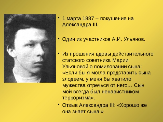 1 марта 1887 – покушение на Александра ΙΙΙ. Один из участников А.И. Ульянов. Из прошения вдовы действительного статского советника Марии Ульяновой о помиловании сына: «Если бы я могла представить сына злодеем, у меня бы хватило мужества отречься от него… Сын мой всегда был ненавистником терроризма». Отзыв Александра III: «Хорошо же она знает сына!» 