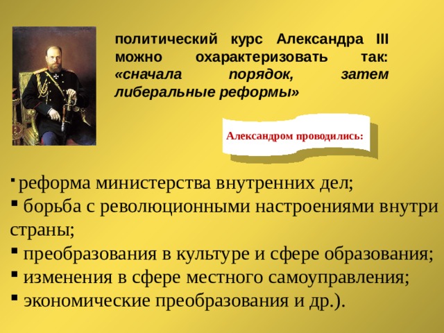 политический курс Александра III можно охарактеризовать так: «сначала порядок, затем либеральные реформы» Александром проводились:  реформа министерства внутренних дел;  борьба с революционными настроениями внутри страны;  преобразования в культуре и сфере образования;  изменения в сфере местного самоуправления;  экономические преобразования и др.). 