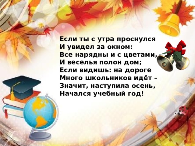 Если ты с утра проснулся   И увидел за окном:   Все нарядны и с цветами,   И веселья полон дом;   Если видишь: на дороге   Много школьников идёт –   Значит, наступила осень,   Начался учебный год!    