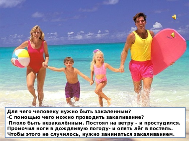 Для чего человеку нужно быть закаленным? С помощью чего можно проводить закаливание? Плохо быть незакалённым. Постоял на ветру – и простудился. Промочил ноги в дождливую погоду- и опять лёг в постель. Чтобы этого не случилось, нужно заниматься закаливанием.  Для чего человеку нужно быть закаленным? С помощью чего можно проводить закаливание? Плохо быть незакалённым. Постоял на ветру – и простудился. Промочил ноги в дождливую погоду- и опять лёг в постель. Чтобы этого не случилось, нужно заниматься закаливанием.  
