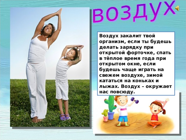 Воздух закалит твой организм, если ты будешь делать зарядку при открытой форточке, спать в тёплое время года при открытом окне, если будешь чаще играть на свежем воздухе, зимой кататься на коньках и лыжах. Воздух – окружает нас повсюду. Воздух закалит твой организм, если ты будешь делать зарядку при открытой форточке, спать в тёплое время года при открытом окне, если будешь чаще играть на свежем воздухе, зимой кататься на коньках и лыжах. Воздух – окружает нас повсюду.  