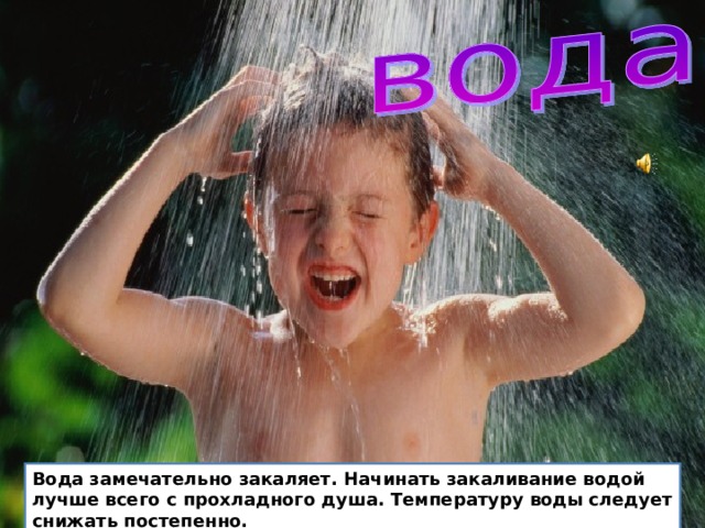  Вода замечательно закаляет. Начинать закаливание водой лучше всего с прохладного душа. Температуру воды следует снижать постепенно. Перед сном полезно обмывать ноги прохладной водой. После водных процедур нужно растирать кожу сухим полотенцем. Летом прекрасно закаляет купание в чистой реке, пруду, озере, море. Не забывай что в воде можно находится не больше 10 минут и под наблюдением взрослых. Вода замечательно закаляет. Начинать закаливание водой лучше всего с прохладного душа. Температуру воды следует снижать постепенно.  