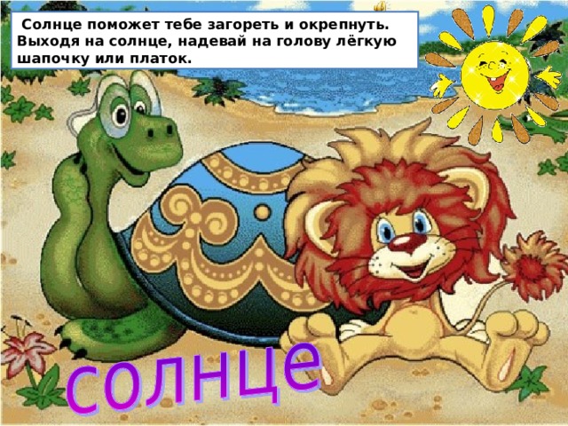  Солнце поможет тебе загореть и окрепнуть. Выходя на солнце, надевай на голову лёгкую шапочку или платок.  Солнце поможет тебе загореть и окрепнуть. Выходя на солнце, надевай на голову лёгкую шапочку или платок. Некоторые ребята, чтобы загореть, по несколько часов находятся на солнце. Это опасно для здоровья. В первый раз загорай не больше 4 минут. Постепенно увеличивай время до 30 – 40 минут. Очень полезно чередование: несколько минут на солнце, несколько минут в тени. Не забывай пользоваться защитным кремом  
