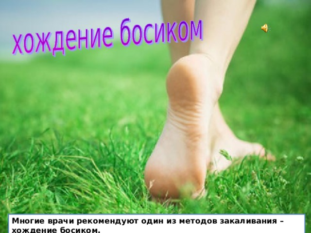  Хождение босиком  Многие врачи рекомендуют один из методов закаливания – хождение босиком. Сначала это можно делать в комнате, а весной и летом и уже закалённому человеку – осенью, около дома по дорожке, в саду по траве и песку (начиная с нескольких минут). Многие врачи рекомендуют один из методов закаливания – хождение босиком.  