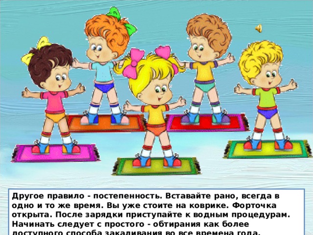 Другое правило - постепенность. Вставайте рано, всегда в одно и то же время. Вы уже стоите на коврике. Форточка открыта. После зарядки приступайте к водным процедурам. Начинать следует с простого - обтирания как более доступного способа закаливания во все времена года Другое правило - постепенность. Вставайте рано, всегда в одно и то же время. Вы уже стоите на коврике. Форточка открыта. После зарядки приступайте к водным процедурам. Начинать следует с простого - обтирания как более доступного способа закаливания во все времена года.  