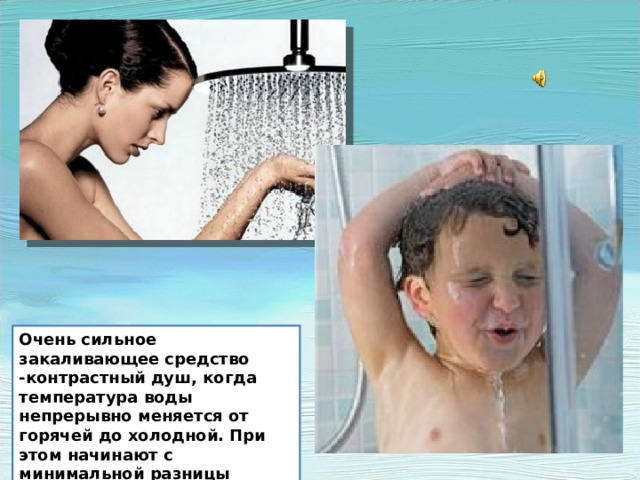 Очень сильное закаливающее средство -контрастный душ, когда температура воды непрерывно меняется от горячей до холодной. При этом начинают с минимальной разницы температур, постепенно доводя ее до максимальной. Очень сильное закаливающее средство -контрастный душ, когда температура воды непрерывно меняется от горячей до холодной. При этом начинают с минимальной разницы температур, постепенно доводя ее до максимальной.  