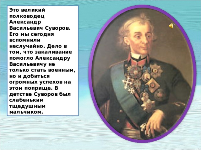 Это великий полководец Александр Васильевич Суворов. Его мы сегодня вспомнили неслучайно. Дело в том, что закаливание помогло Александру Васильевичу не только стать военным, но и добиться огромных успехов на этом поприще. В детстве Суворов был слабеньким тщедушным мальчиком. Это великий полководец Александр Васильевич Суворов. Его мы сегодня вспомнили неслучайно. Дело в том, что закаливание помогло Александру Васильевичу не только стать военным, но и добиться огромных успехов на этом поприще. В детстве Суворов был слабеньким тщедушным мальчиком.  