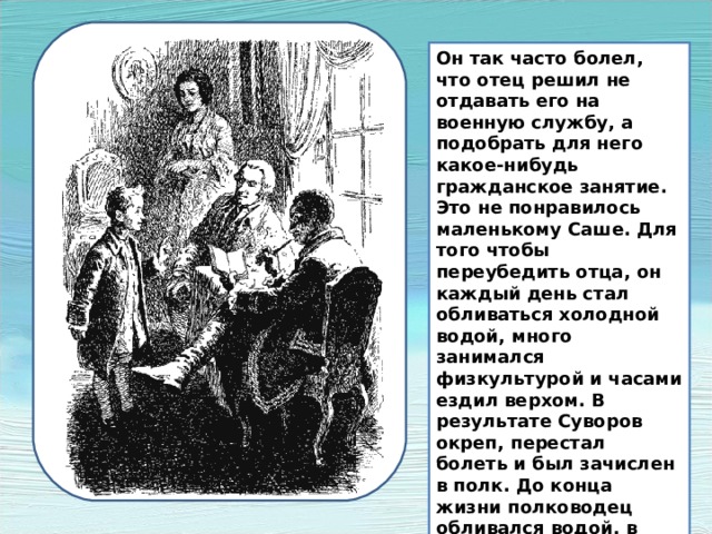 Он так часто болел, что отец решил не отдавать его на военную службу, а подобрать для него какое-нибудь гражданское занятие. Это не понравилось маленькому Саше. Для того чтобы переубедить отца, он каждый день стал обливаться холодной водой, много занимался физкультурой и часами ездил верхом. В результате Суворов окреп, перестал болеть и был зачислен в полк. До конца жизни полководец обливался водой, в походах спал прямо на земле и предпочитал простую грубую солдатскую пищу. . Он так часто болел, что отец решил не отдавать его на военную службу, а подобрать для него какое-нибудь гражданское занятие. Это не понравилось маленькому Саше. Для того чтобы переубедить отца, он каждый день стал обливаться холодной водой, много занимался физкультурой и часами ездил верхом. В результате Суворов окреп, перестал болеть и был зачислен в полк. До конца жизни полководец обливался водой, в походах спал прямо на земле и предпочитал простую грубую солдатскую пищу.  