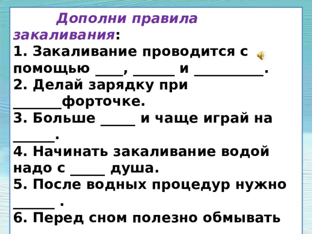 Дополни правила закаливания : 1. Закаливание проводится с помощью ____, ______ и __________. 2. Делай зарядку при _______форточке. 3. Больше _____ и чаще играй на ______. 4. Начинать закаливание водой надо с _____ душа. 5. После водных процедур нужно ______ . 6. Перед сном полезно обмывать ______. 7. Принимая солнечные ванны, надевай на голову _____, чередуй несколько минут ____, несколько минут _____ . 