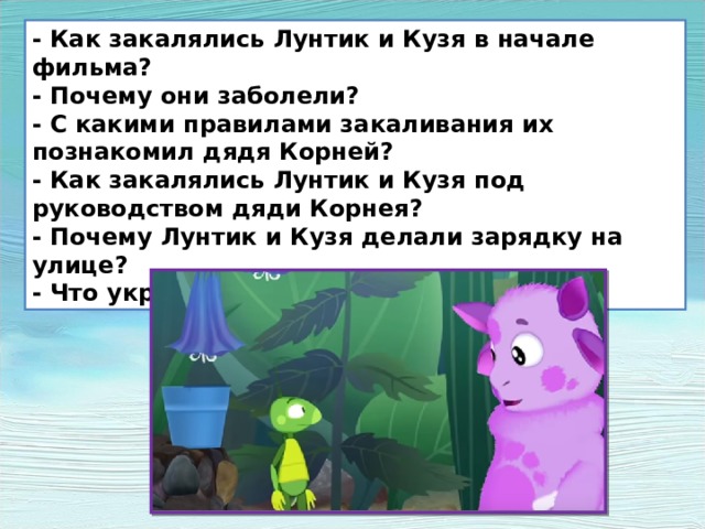 - Как закалялись Лунтик и Кузя в начале фильма? - Почему они заболели? - С какими правилами закаливания их познакомил дядя Корней? - Как закалялись Лунтик и Кузя под руководством дяди Корнея? - Почему Лунтик и Кузя делали зарядку на улице? - Что укрепляло их организм? 