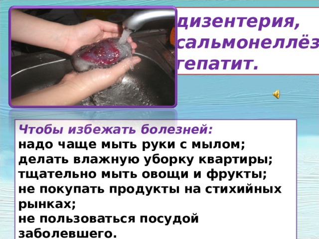 дизентерия, сальмонеллёз гепатит. Чтобы избежать болезней: надо чаще мыть руки с мылом; делать влажную уборку квартиры; тщательно мыть овощи и фрукты; не покупать продукты на стихийных рынках; не пользоваться посудой заболевшего. Кроме инфекционных, широко распространены желудочно –кишечные заболевания: дизентерия, сальмонелёз, гепатит. Чтобы избежать этих болезней- надо чаще мыть руки с мылом, делать влажную уборку квартиры,тщательно мыть овощи и фрукты, не покупать продукты на стихийных рынках, не пользоваться посудой заболевшего. Соблюдение этих правил поможет уберечь вас от многих болезней.  