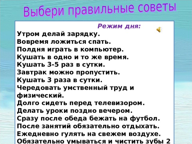  Режим дня: Утром делай зарядку. Вовремя ложиться спать. Полдня играть в компьютер. Кушать в одно и то же время. Кушать 3-5 раз в сутки. Завтрак можно пропустить. Кушать 3 раза в сутки. Чередовать умственный труд и физический. Долго сидеть перед телевизором. Делать уроки поздно вечером. Сразу после обеда бежать на футбол. После занятий обязательно отдыхать. Ежедневно гулять на свежем воздухе. Обязательно умываться и чистить зубы 2 раза в день. 