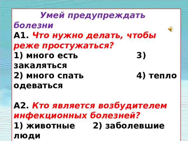  Умей предупреждать болезни А1. Что нужно делать, чтобы реже простужаться? 1) много есть 3) закаляться 2) много спать 4) тепло одеваться  А2. Кто является возбудителем инфекционных болезней? 1) животные 2) заболевшие люди 3) бактерии и вирусы 4) ядовитые растения 