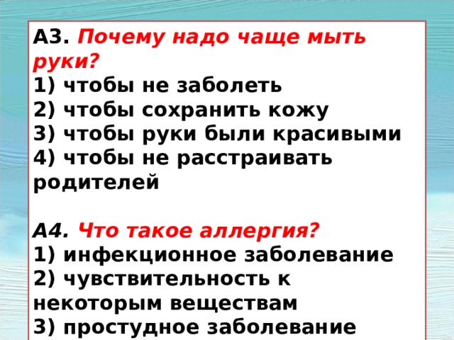 А3. Почему надо чаще мыть руки? 1) чтобы не заболеть 2) чтобы сохранить кожу 3) чтобы руки были красивыми 4) чтобы не расстраивать родителей  А4. Что такое аллергия? 1) инфекционное заболевание 2) чувствительность к некоторым веществам 3) простудное заболевание 4) травма 