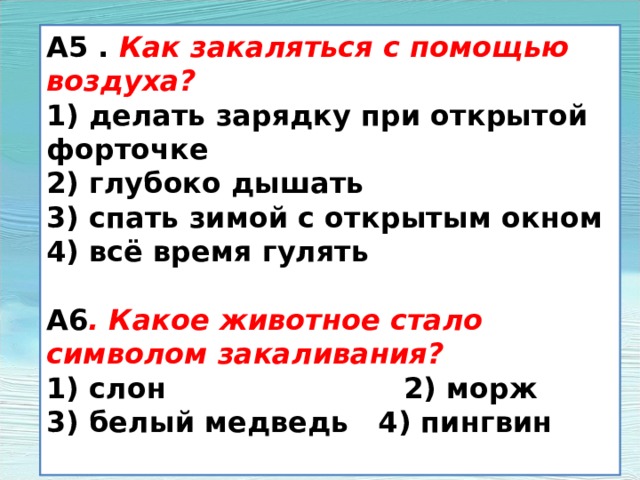 А5 . Как закаляться с помощью воздуха? 1) делать зарядку при открытой форточке 2) глубоко дышать 3) спать зимой с открытым окном 4) всё время гулять  А6 . Какое животное стало символом закаливания? 1) слон 2) морж 3) белый медведь 4) пингвин  