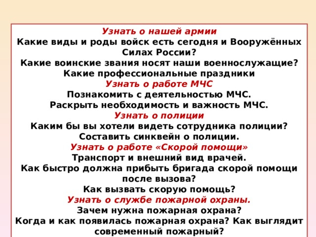 Узнать о нашей армии Какие виды и роды войск есть сегодня и Вооружённых Силах России? Какие воинские звания носят наши военнослужащие? Какие профессиональные праздники Узнать о работе МЧС Познакомить с деятельностью МЧС. Раскрыть необходимость и важность МЧС. Узнать о полиции Каким бы вы хотели видеть сотрудника полиции? Составить синквейн о полиции. Узнать о работе «Скорой помощи» Транспорт и внешний вид врачей. Как быстро должна прибыть бригада скорой помощи после вызова? Как вызвать скорую помощь? Узнать о службе пожарной охраны. Зачем нужна пожарная охрана? Когда и как появилась пожарная охрана? Как выглядит современный пожарный? 