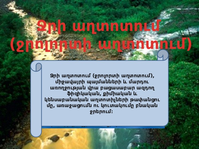 Ջրի աղտոտում  (ջրոլորտի աղտոտում) Ջրի աղտոտում (ջրոլորտի աղտոտում), միջավայրի պայմանների և մարդու առողջության վրա բացասաբար ազդող ֆիզիկական, քիմիական և կենսաբանական աղտոտիչների թափանցումը, առաջացումն ու կուտակումը բնական ջրերում։  Ջրոլորտը  Երկրի բոլոր ջրային պաշարների ամբողջությունն է։ Ջրոլորտի զանգվածի մոտ 97%-ը կազմում են օվկիանոսի աղի ջրերը, 2,2%-ը՝ սառցե ջրերը, մնացած մասը՝ ստորերկրյա, լճերի և գետերի քաղցրահամ ջրերն են։ 