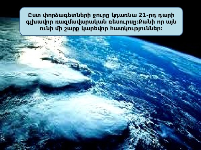 Ըստ փորձագետների ջուրը կդառնա 21-րդ դարի գլխավոր ռազմավարական ռեսուրսը:Քանի որ այն ունի մի շարք կարեվոր հատկություններ: 