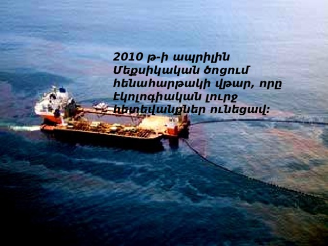 2010 թ-ի ապրիլին Մեքսիկական ծոցում հենահարթակի վթար, որը էկոլոգիական լուրջ հետեվանքներ ունեցավ: 