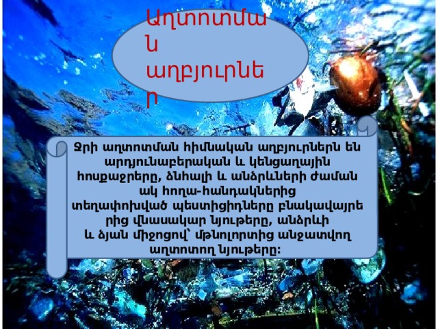 Աղտոտման աղբյուրներ Ջրի աղտոտման հիմնական աղբյուրներն են արդյունաբերական և կենցաղային հոսքաջրերը, ձնհալի և անձրևների ժամանակ հողա-հանդակներից տեղափոխված պեստիցիդները բնակավայրերից վնասակար նյութերը, անձրևի և ձյան միջոցով՝ մթնոլորտից անջատվող աղտոտող նյութերը։  