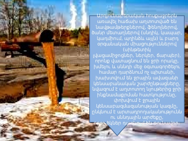 Արդյունաբերական հոսքաջրերն առավել հաճախ աղտոտված են նավթամթերքներով, ֆենոլներով, ծանր մետաղներով (սնդիկ, կապար, կադմիում, պղինձև այլն) և բարդ օրգանական միացություններով (սինթետիկ լվացամիջոցներ, ներկեր, ճարպեր), որոնք վատացնում են ջրի որակը, խմելու և սննդի մեջ օգտագործելու համար դարձնում ոչ պիտանի, խախտվում են ջրային ավազանի կենսաբանական շարժընթացները, նվազում է աղտոտող նյութերից ջրի ինքնամաքրման հատկությունը, փոխվում է ջրային կենսաբազմազանության կազմը, ընկնում է արտադրողականությունն ու սննդային արժեքը, որոշ ձկներ դառնում են թունավոր։ 