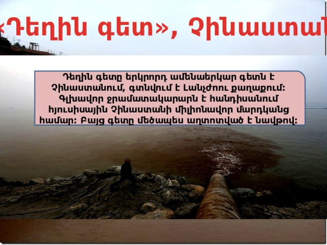 «Դեղին գետ», Չինաստան Դեղին գետը երկրորդ ամենաերկար գետն է Չինաստանում, գտնվում է Լանչժոու քաղաքում: Գլխավոր ջրամատակարարն է հանդիսանում հյուսիսային Չինաստանի միլիոնավոր մարդկանց համար: Բայց գետը մեծապես աղտոտված է նավթով: 