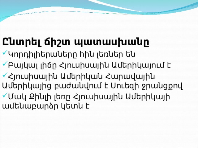  Ընտրել ճիշտ պատասխանը Կորդիլիերաները հին լեռներ են Բայկալ լիճը Հյուսիսային Ամերիկայում է Հյուսիսային Ամերիկան Հարավային Ամերիկայից բաժանվում է Սուեզի ջրանցքով Մակ Քինլի լեռը Հյուսիսային Ամերիկայի ամենաբարձր կետն է  