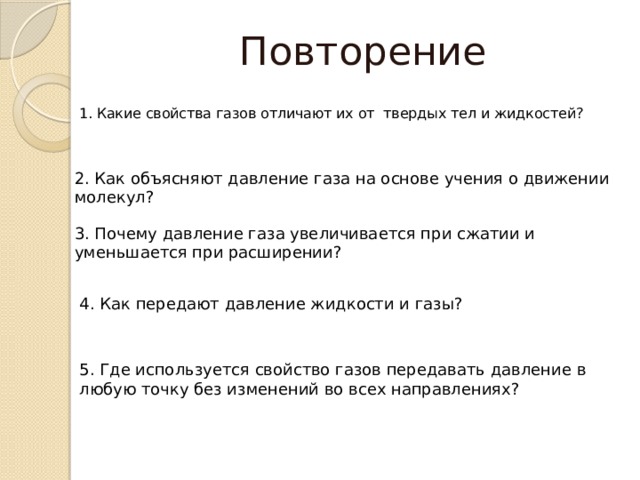 Повторение 1. Какие свойства газов отличают их от твердых тел и жидкостей? 2. Как объясняют давление газа на основе учения о движении молекул? 3. Почему давление газа увеличивается при сжатии и уменьшается при расширении? 4. Как передают давление жидкости и газы? 5. Где используется свойство газов передавать давление в любую точку без изменений во всех направлениях? 