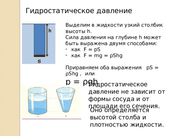 Гидростатическое давление Выделим в жидкости узкий столбик высоты h. Сила давления на глубине h может быть выражена двумя способами: как F = pS как F = mg = ρShg Приравняем оба выражения pS = ρShg , или p = ρgh Гидростатическое давление не зависит от формы сосуда и от площади его сечения. Оно определяется высотой столба и плотностью жидкости. 