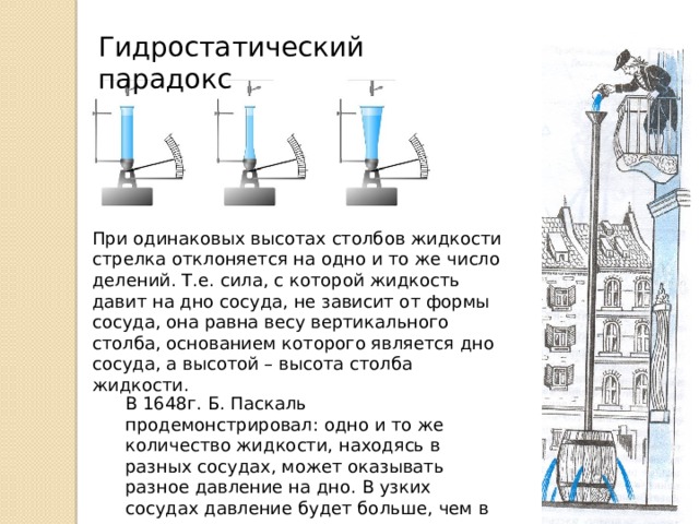 Гидростатический парадокс При одинаковых высотах столбов жидкости стрелка отклоняется на одно и то же число делений. Т.е. сила, с которой жидкость давит на дно сосуда, не зависит от формы сосуда, она равна весу вертикального столба, основанием которого является дно сосуда, а высотой – высота столба жидкости. В 1648г. Б. Паскаль продемонстрировал: одно и то же количество жидкости, находясь в разных сосудах, может оказывать разное давление на дно. В узких сосудах давление будет больше, чем в широких. 