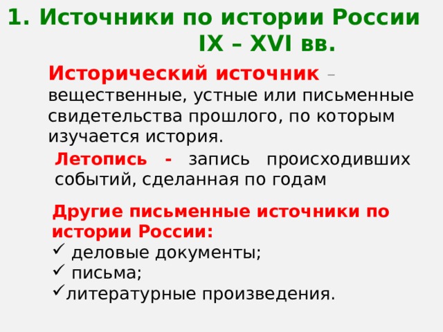 1. Источники по истории России IX – XVI вв. Исторический источник – вещественные, устные или письменные свидетельства прошлого, по которым изучается история. Летопись - запись происходивших событий, сделанная по годам Другие письменные источники по истории России:  деловые документы;  письма; литературные произведения. 