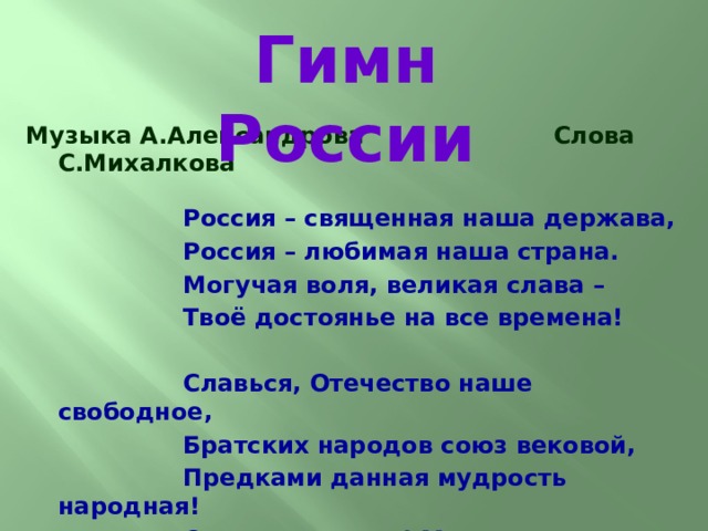 Гимн России  Музыка А.Александрова Слова С.Михалкова   Россия – священная наша держава,  Россия – любимая наша страна.  Могучая воля, великая слава –  Твоё достоянье на все времена!   Славься, Отечество наше свободное,  Братских народов союз вековой,  Предками данная мудрость народная!  Славься, страна! Мы гордимся тобой!