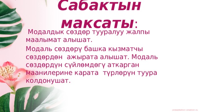 Сабактын максаты :  Модалдык сөздөр тууралуу жалпы маалымат алышат. Модаль сөздөрү башка кызматчы сөздөрдөн ажырата алышат. Модаль сөздөрдүн сүйлөмдөгү аткарган маанилерине карата түрлөрүн туура колдонушат. 
