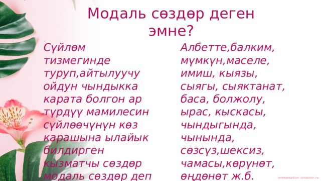 Модаль сөздөр деген эмне? Сүйлөм тизмегинде туруп,айтылуучу ойдун чындыкка карата болгон ар түрдүү мамилесин сүйлөөчүнүн көз карашына ылайык билдирген кызматчы сөздөр модаль сөздөр деп аталат. Албетте,балким, мүмкүн,маселе, имиш, кыязы, сыягы, сыяктанат, баса, болжолу, ырас, кыскасы, чындыгында, чынында, сөзсүз,шексиз, чамасы,көрүнөт, өңдөнөт ж.б. 